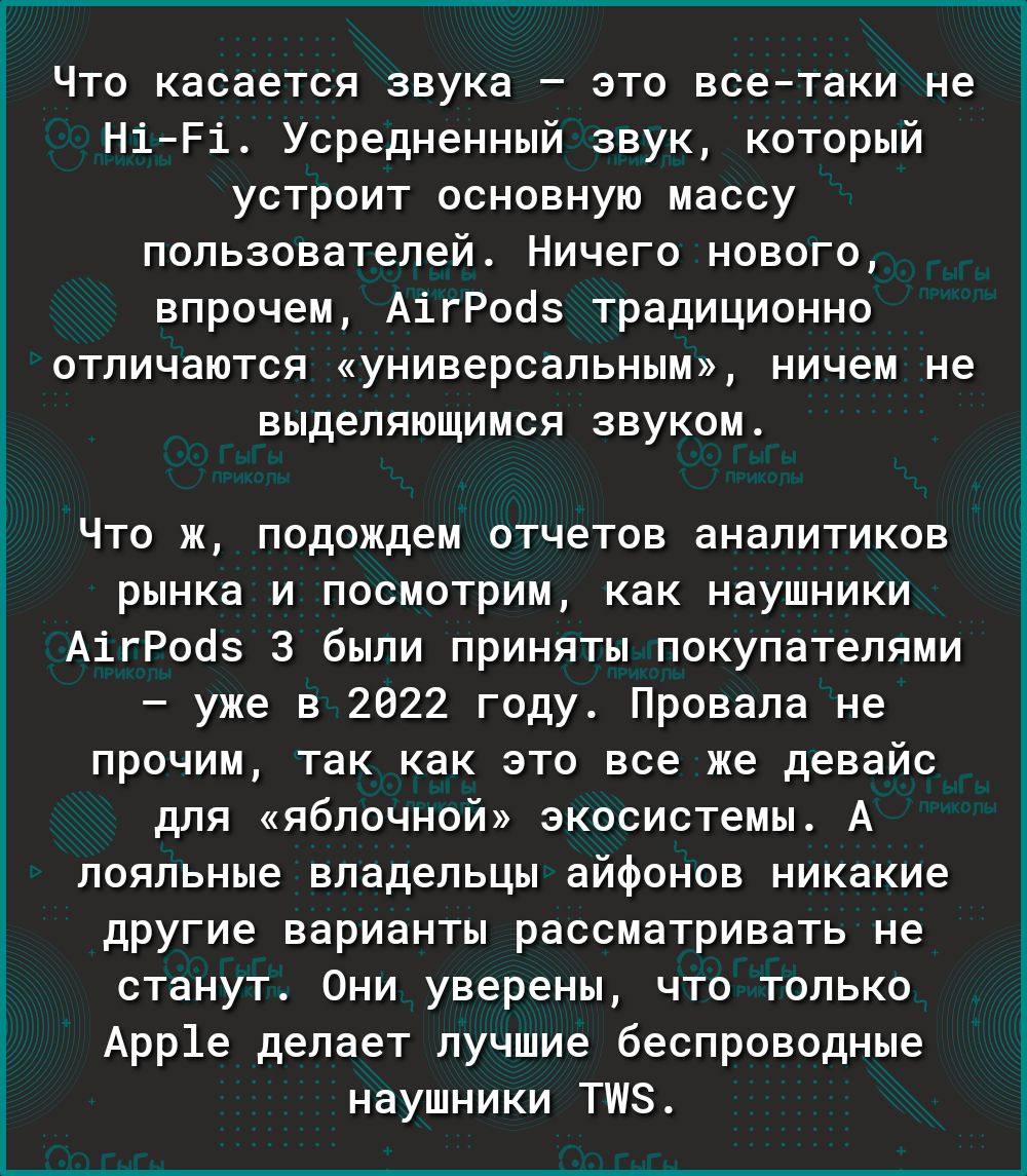 Что касается звука  это всетаки не н1е1. Усредненный звук, который устроит основную массу пользователей. Ничего нового впрочем, а1гродз традиционно отличаются «универсальным», ничем не выделяющимся звуком. Что ж, подождем отчетов аналитиков рынка и посмотрим, как наушники а1гройз 3 были приняты покупателями  уже в 2022 году. Провала не прочим, так как это все же девайс для «яблочной» экосистемы. А лояльные владельцы айфонов никакие другие варианты рассматривать не станут. Они уверены, что только арр1е делает лучшие беспроводные наушники тм.