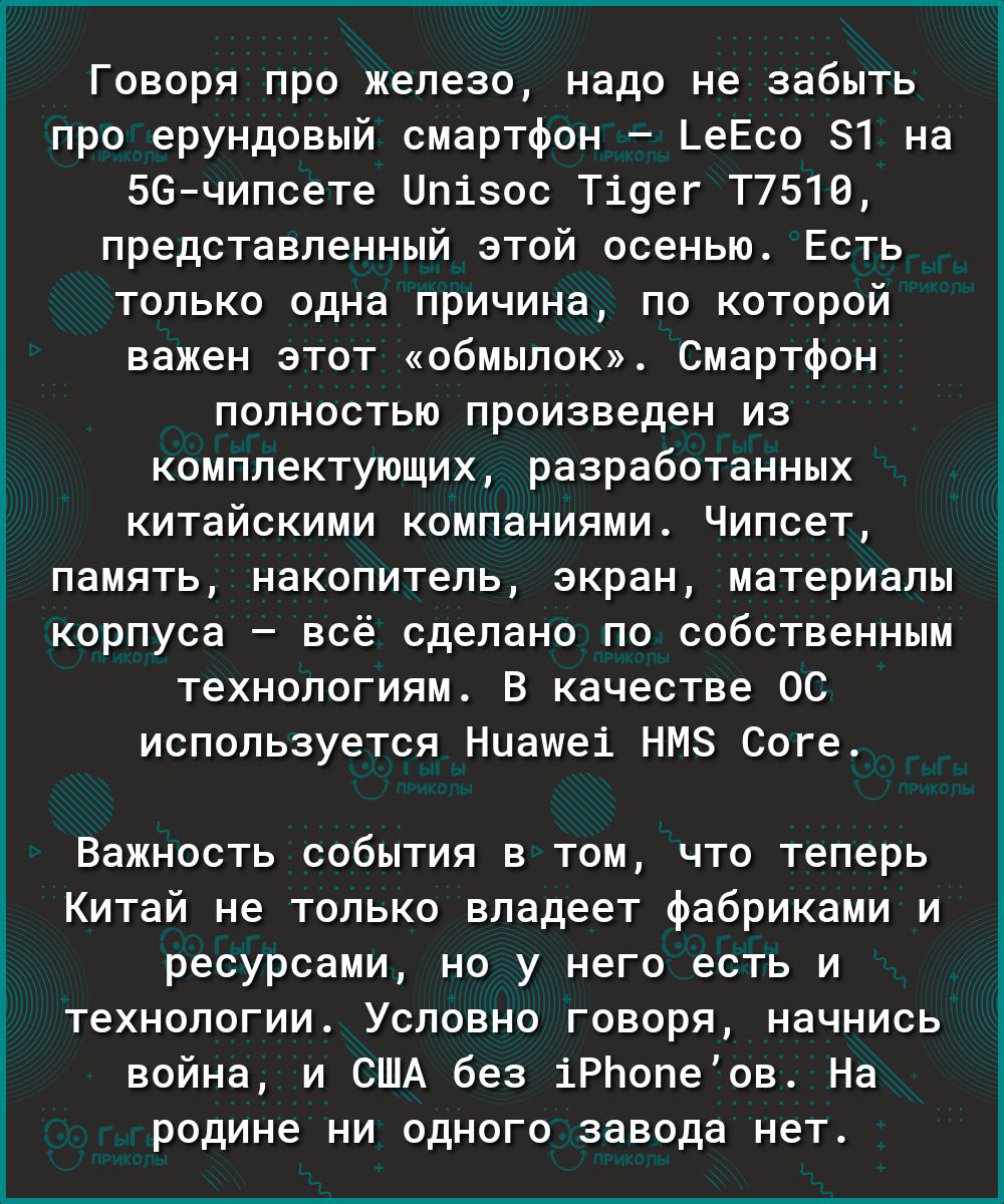Говоря про железо, надо не забыть про ерундовый смартфон  геёсо 1 на 56чипсете ип15ос т1дег т7510, представленный этой осенью. Есть только одна причина, по которой важен этот «обмылок». Смартфон полностью произведен из комплектующих, разработанных китайскими компаниями. Чипсет, память, накопитель, экран, материалы корпуса  всё сделано по собственным технологиям. В качестве 0с используется ниаме1 нм соге, важность события в том, что теперь китай не только владеет фабриками и ресурсами, но у него есть и технологии. Условно говоря, начнись война, и сша без 1рбопеов. На родине ни одного завода нет.