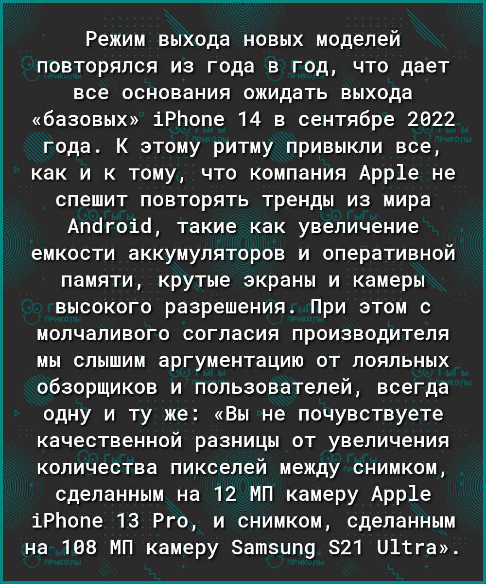 Режим выхода новых моделей повторялся из года в год что дает все основания ожидать выхода базовых іРЬопе 14 в сентябре 2022 года К этому ритму привыкли все как и к тому что компания Арр1е не спешит повторять тренды из мира Апогоіо такие как увеличение емкости аккумуляторов и оперативной памяти крутые экраны и камеры высокого разрешения При этом с молчаливого согласия производителя мы слышим аргуме