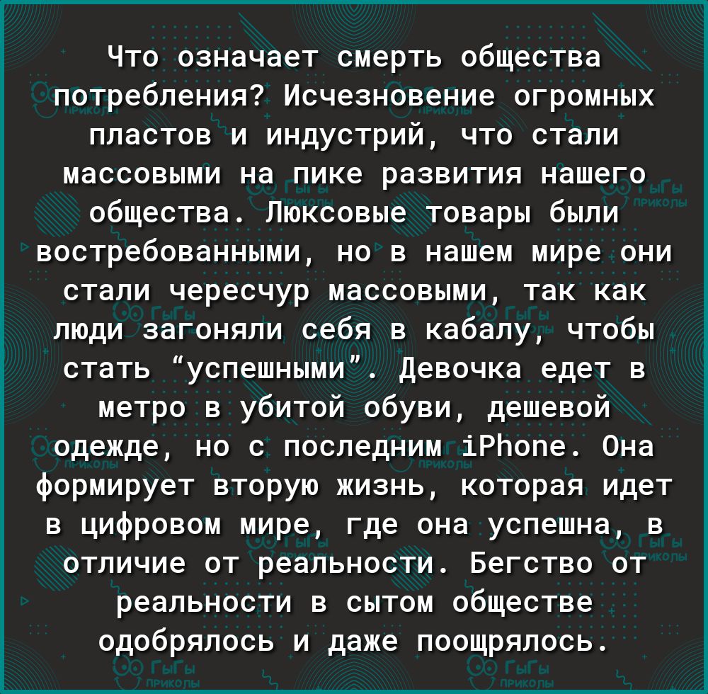 Что означает смерть общества потребления Исчезновение огромных пластов и индустрий что стали массовыми на пике развития нашего общества Люксовые товары были востребованными но в нашем мире они стали чересчур массовыми так как люди загоняли себя в кабалу чтобы стать успешными Девочка едет в метро в убитой обуви дешевой одежде но с последним іРЬопе 0на формирует вторую жизнь которая идет в цифровом 