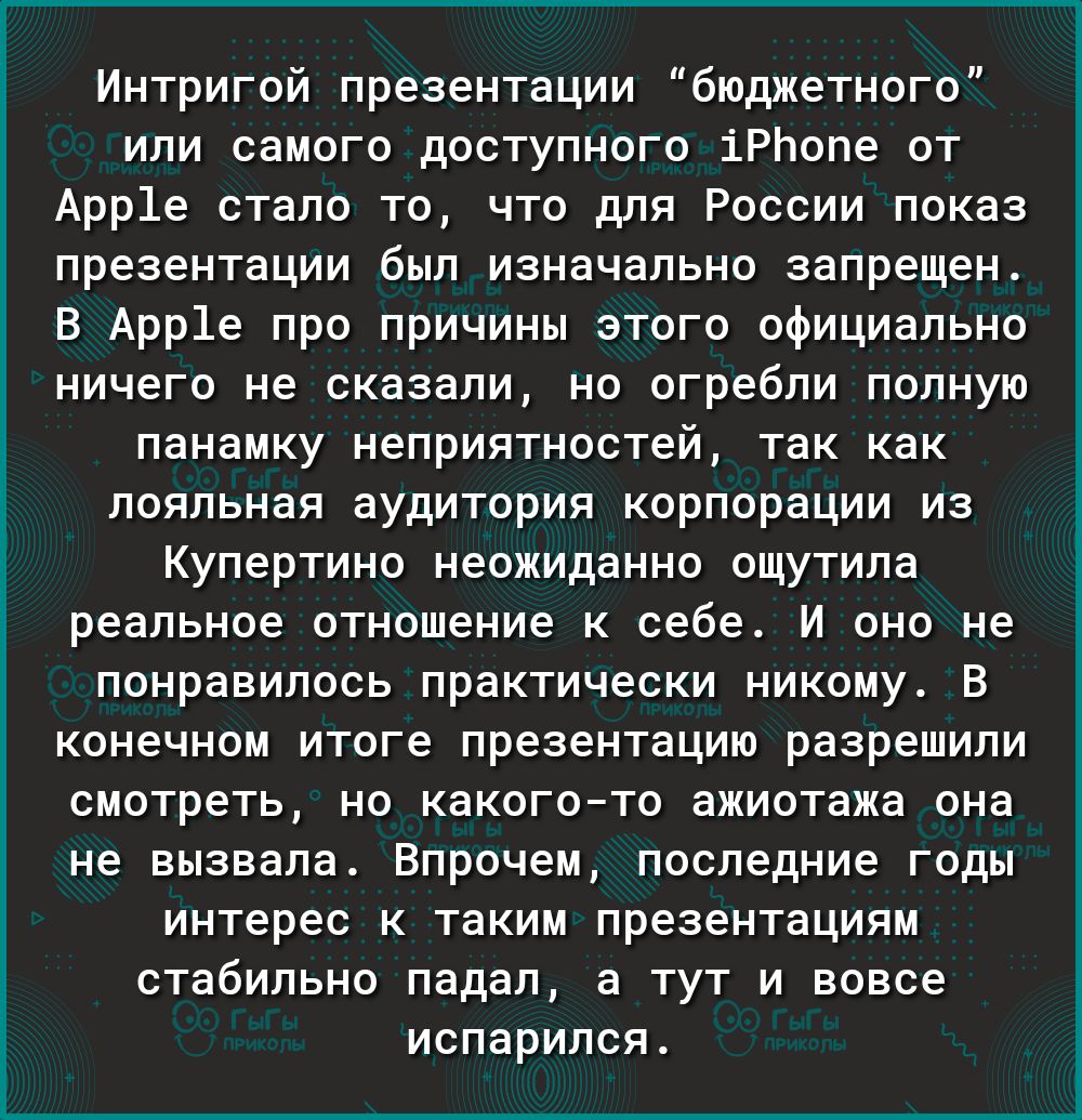 Интригой презентации бюджетного или самого доступного іРЬопе от Арр1е стало то что для России показ презентации был изначально запрещен В Арр1е про причины этого официально ничего не сказали но огребли полную панамку неприятностей так как лояльная аудитория корпорации из Купертино неожиданно ощутила реальное отношение к себе И оно не понравилось практически никому В конечном итоге презентацию разр