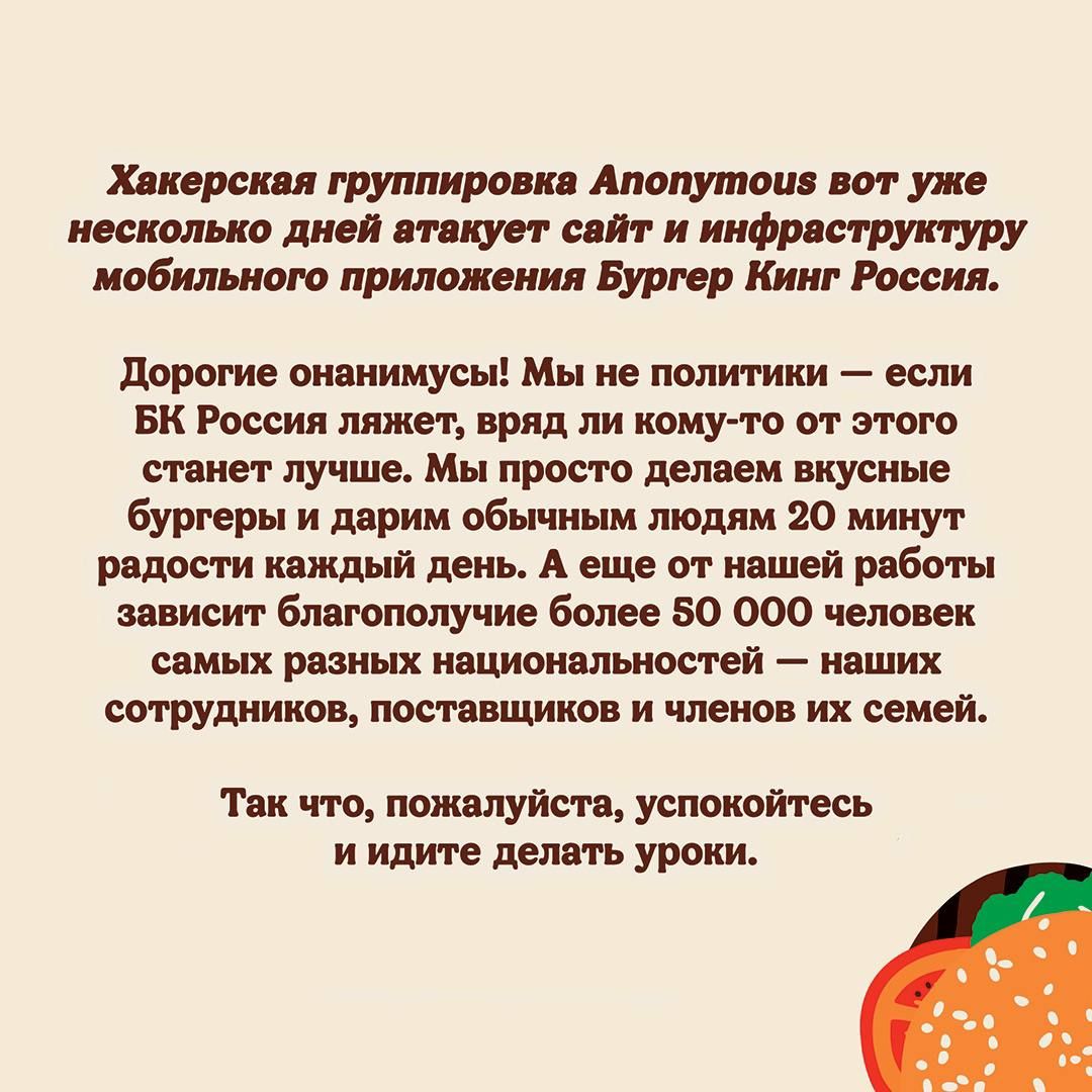 Хакерская группировка Апопутоца вот уже несколько дней атакует сайт и инфраструктуру мобильного приложения Бургер Кинг Россия дорогие онанимусы Мы не политики если вк Россия ляжет вряд ли кому то от этого станет лучше Мы просто делаем вкусные бургеры и дарим обычным людям 20 минут радости каждый день А еще от нашей работы зависит благополучие более 50 000 человек самых разных национальностей наших
