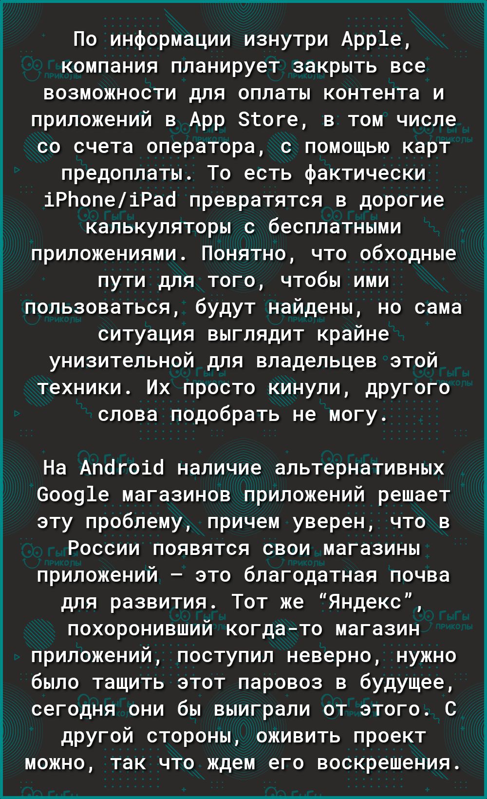 По информации изнутри Арр1е компания планирует закрыть все возможности для оплаты контента и приложений в Арр Згоге в том числе со счета оператора с помощью карт предоплаты То есть фактически іРЬопеіРао превратятся в дорогие калькуляторы с бесплатными приложениями Понятно что обходные пути для того чтобы ими пользоваться будут найдены но сама ситуация выглядит крайне унизительной для владельцев эт