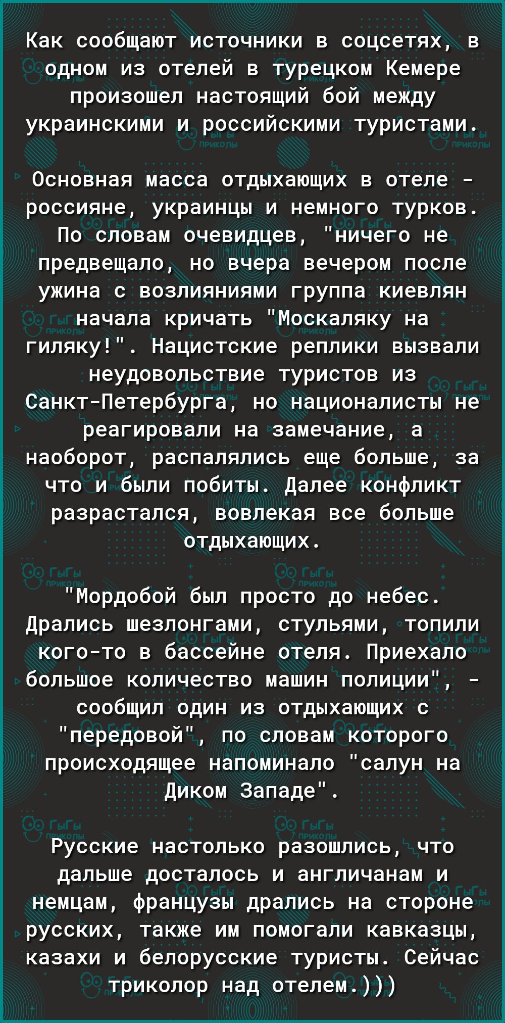 Как сообщают источники в соцсетях в одном из отелей в турецком Кемере произошел настоящий бой между украинскими и российскими туристами Основная масса отдыхающих в отеле россияне украинцы и немного турков По словам очевидцев ничего не предвещало но вчера вечером после ужина с возлияниями группа киевлян начала кричать Москаляку на гиляку Нацистские реплики вызвали неудовольствие туристов из СанктПе