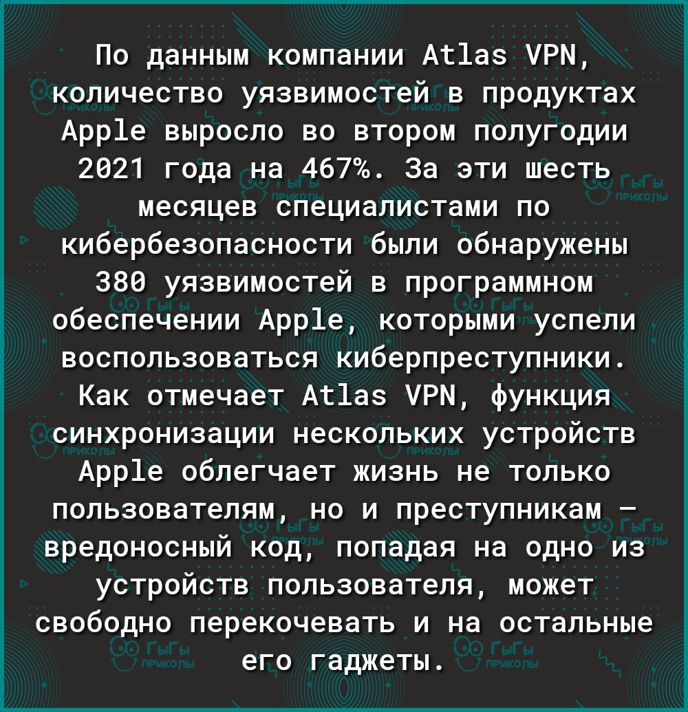 По данным компании Ат1аз УРМ количество уязвимостей в продуктах Арр1е выросло во втором полугодии 2021 года на 467 За эти шесть месяцев специалистами по кибербезопасности были обнаружены 380 уязвимостей в программном обеспечении Арр1е которыми успели воспользоваться киберпреступники Как отмечает Аг1аз УРМ функция синхронизации нескольких устройств Арр1е облегчает жизнь не только пользователям но и