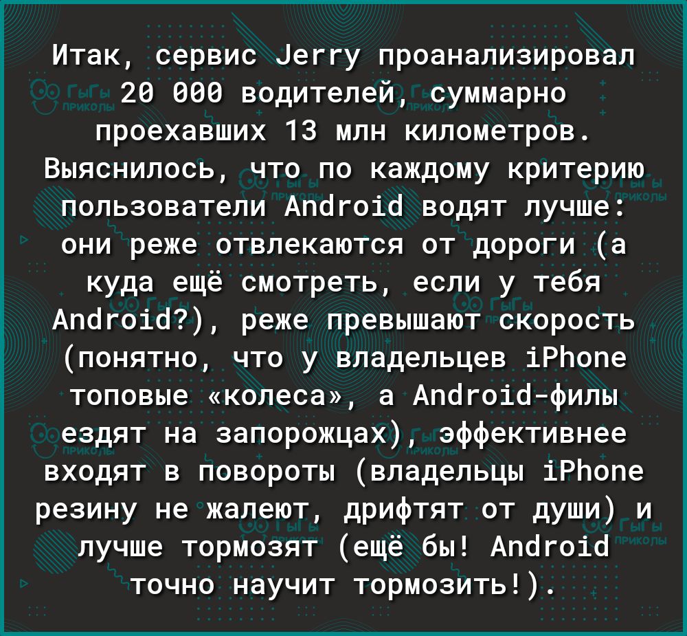 Итак сервис Цеггу проанализировал 20 000 водителей суммарно проехавших 13 млн километров Выяснилось что по каждому критерию пользователи Апогоіо водят лучше они реже отвлекаются от дороги а куда ещё смотреть если у тебя Апогоіо реже превышают скорость понятно что у владельцев іРЬопе топовые колеса а Апогоіофилы ездят на запорожцах эффективнее входят в повороты владельцы іРЬопе резину не жалеют дри