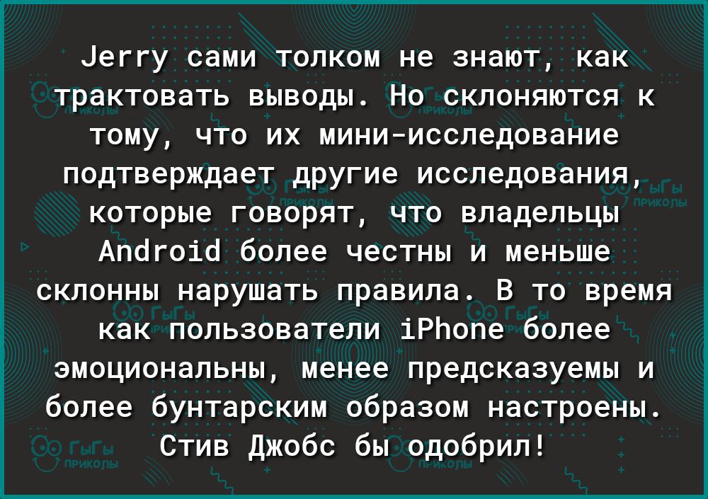 Цеггу сами толком не знают как трактовать выводы Но склоняются к тому что их миниисследование подтверждает другие исследования которые говорят что владельцы Апогоіо более честны и меньше склонны нарушать правила В то время как пользователи іРЬопе более эмоциональны менее предсказуемы и более бунтарским образом настроены Стив Джобс бы одобрил Б і