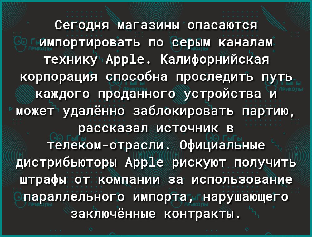 СЕГОДНЯ МЗГБЗИНМ ОПЗСЗЮТСЯ ИМПОРТИРОВЗТЬ ПО серии каналам технику Арр1е Калифорнийская корпорация способна проследить путь каждого проданного устройства и может удалённо заблокировать партию рассказал источник в телекомотрасли Официальные дистрибьюторы Арр1е рискуют получить штрафы ОТ компании за ИСПОЛЬЗОБЗНИЕ параллельного импорта нарушающего заключённые контракты