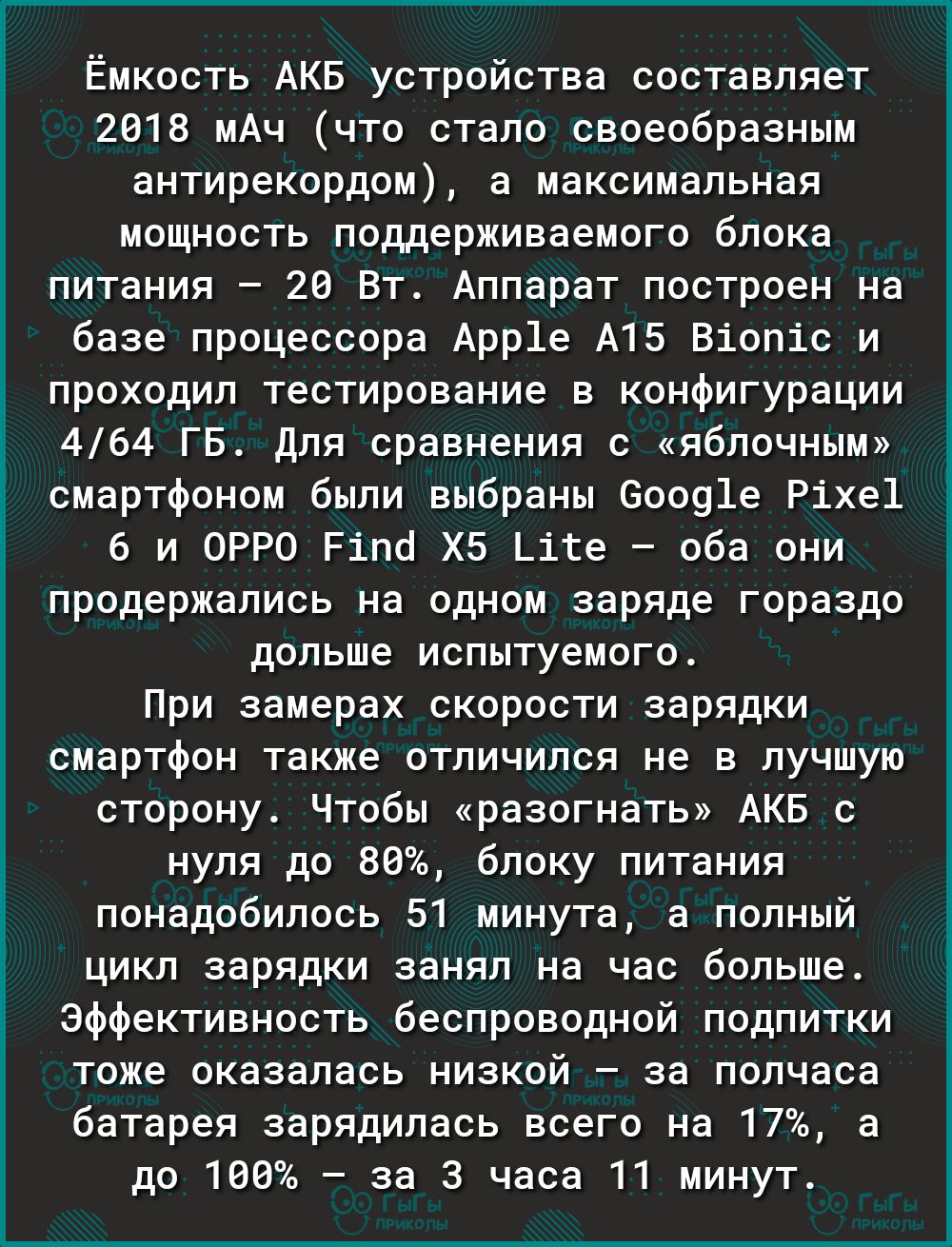 Ёмкость АКБ устройства составляет 2818 мАч что стало своеобразным антирекордом а максимальная мощность поддерживаемого блока питания 28 Вт Аппарат построен на базе процессора Арр1е А15 Віопіс и проходил тестирование в конфигурации 464 ГБ Для сравнения с яблочным смартфоном были выбраны 60091е Ріхе1 6 и ОРРО Ріпкі Х5 Цке оба они продержались на одном заряде гораздо дольше испытуемого При замерах ск