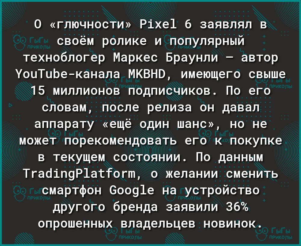 О гпючности Ріхе1 6 заявлял в своём ролике и популярный технобпогер Маркес Браунли автор УоиТцЬеканапа МКВНВ имеющего свыше 15 миллионов подписчиков По его словам после релиза он давал аппарату ещё один шанс на не может порекомендовать его к покупке в текущем состоянии По данным Тгаоіп9Р1атГогт о желании сменить смартфон 50091е на устройство другого бренда заявили 36 опрошенных владельцев новинок