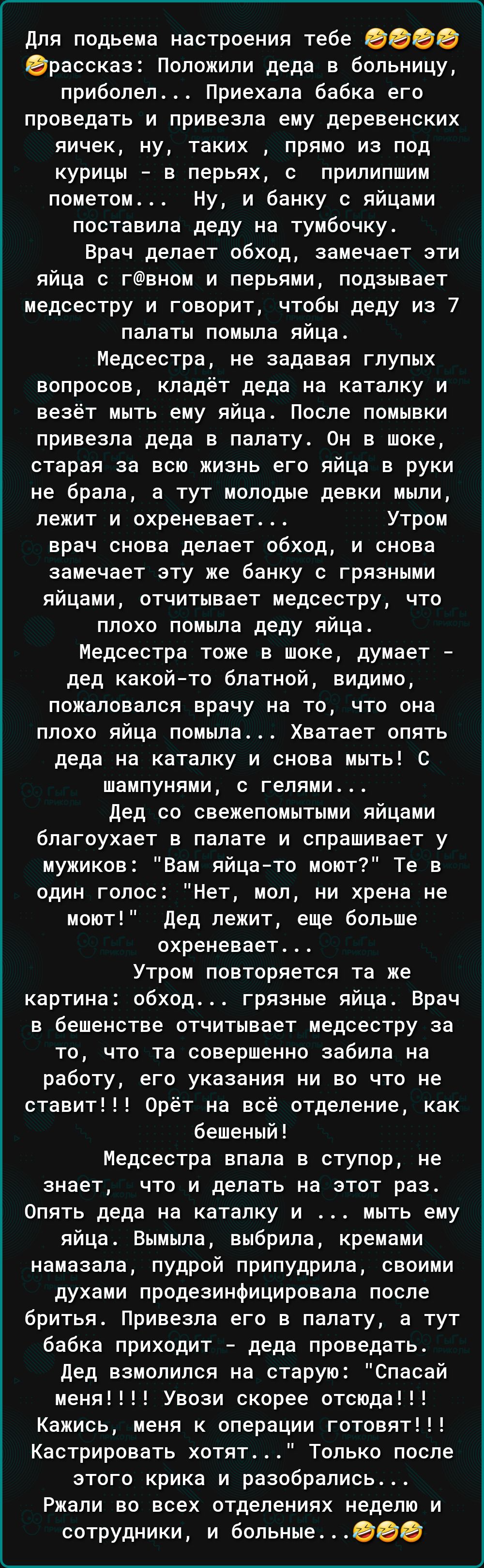 для подьема настроения тебе 0000 ераосказ Положили деда в больницу приболел Приехала бабка его проведать и привезла ему деревенских яичек ну таких прямо из под курицы в перьях с прилипшим пометом Ну и банку с яйцами поставила деду на тумбочку Брач делает обход замечает эти яйца с гвном и перьями подзывает медсестру и говорит чтобы деду из 7 палаты ПОМЫПЭ яйца Медсестра не задавая глупых вопросов к