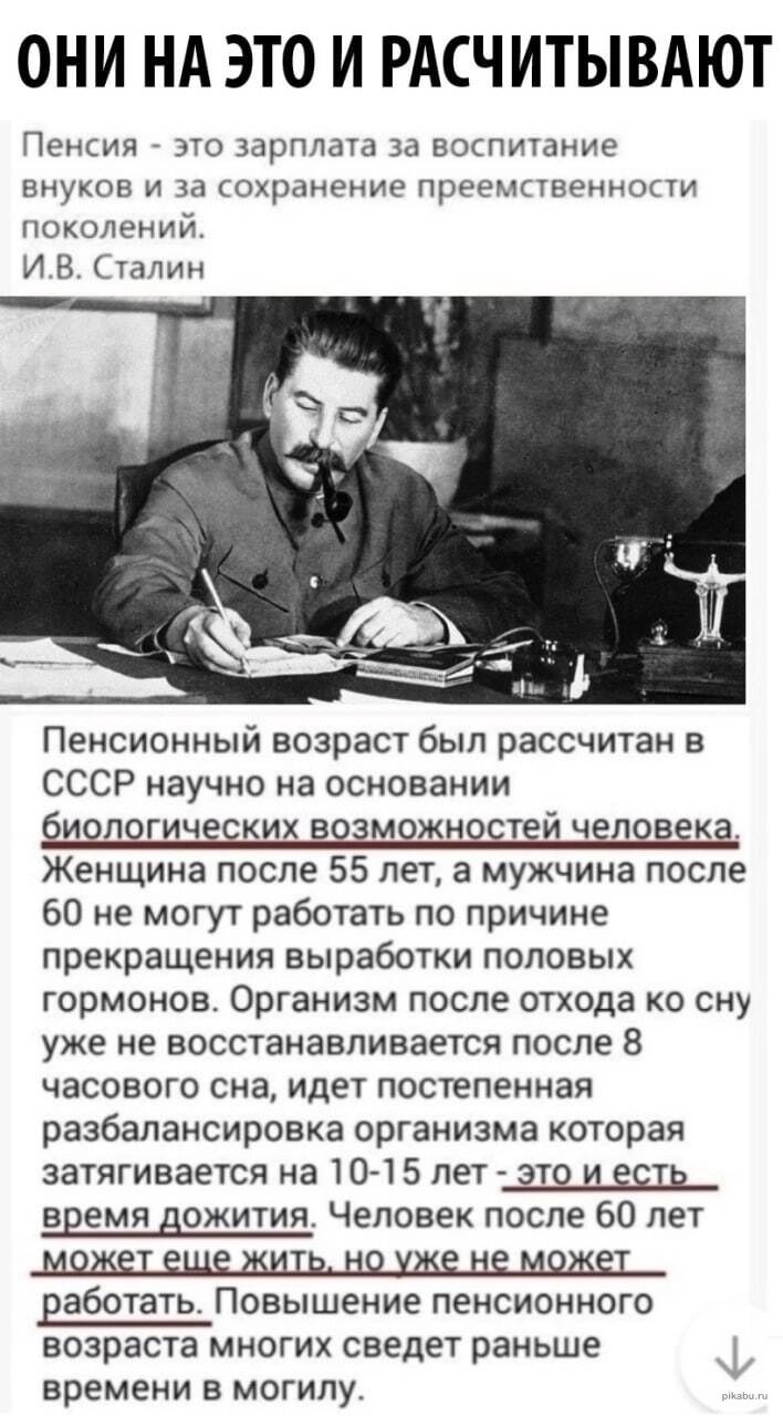 ОНИ НА ЭТО И РАСЧИТЫВАЮТ Пенсия это зарплата за воспитание внуков и за охранение преемпвеннопи поколений И В Сталин Пенсионный возраст был рассчитан в СССР научно на основании и логических возможно тей человека Женщина после 55 лет а мужчина после 60 не могут работать по причине прекращения выработки половых гормонов Организм после отхода ко сну уже не восстанавливается после 8 часового сна идет п