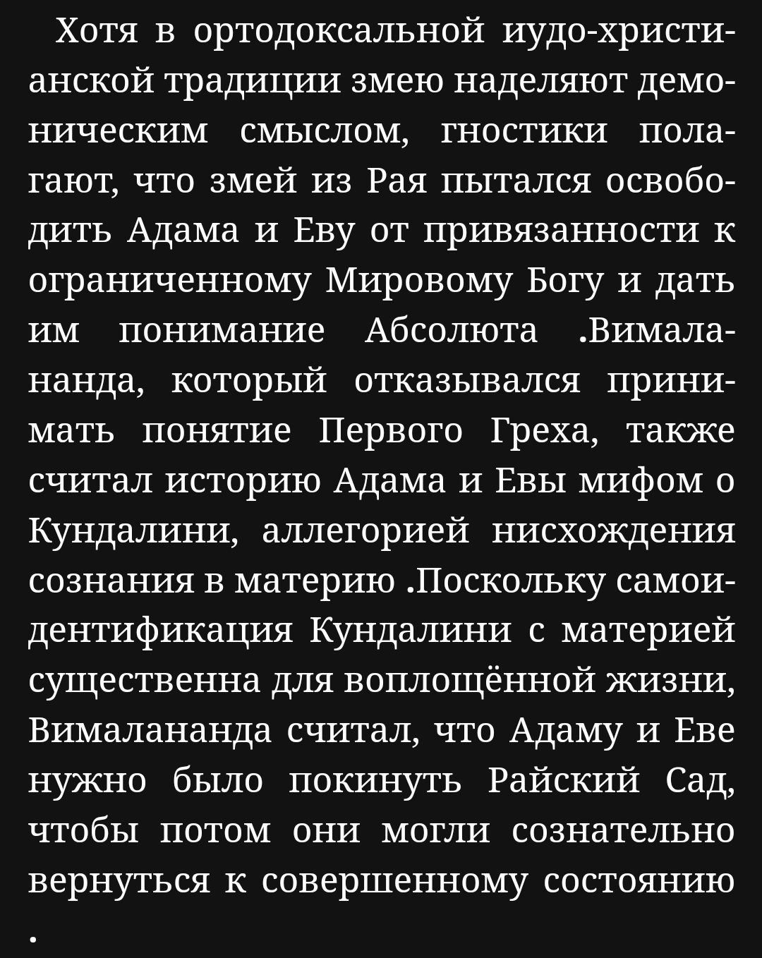 Хотя в ортодоксальной иудо христи анской традиции змею наделяют демо ническим смыслом гностики пола тают что змей из Рая пытался освобо дить Адама и Еву от привязанности к ограниченному Мировому Богу и дать им понимание Абсолюта Вимала нанда который отказывался прини мать понятие Первого Греха также считал историю Адама и Евы мифом о Кундалини алле