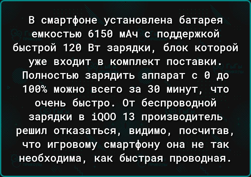 В смартфоне установлена батарея емкостью 6150 мАч с поддержкой быстрой 120 Вт зарядки блок которой уже входит в комплект поставки Полностью зарядить аппарат с до 100 можно всего за 30 минут что очень быстро От беспроводной зарядки в 1000 13 производитель решил отказаться видимо посчитав что игровому смартфону она не так необходима как быстрая прово