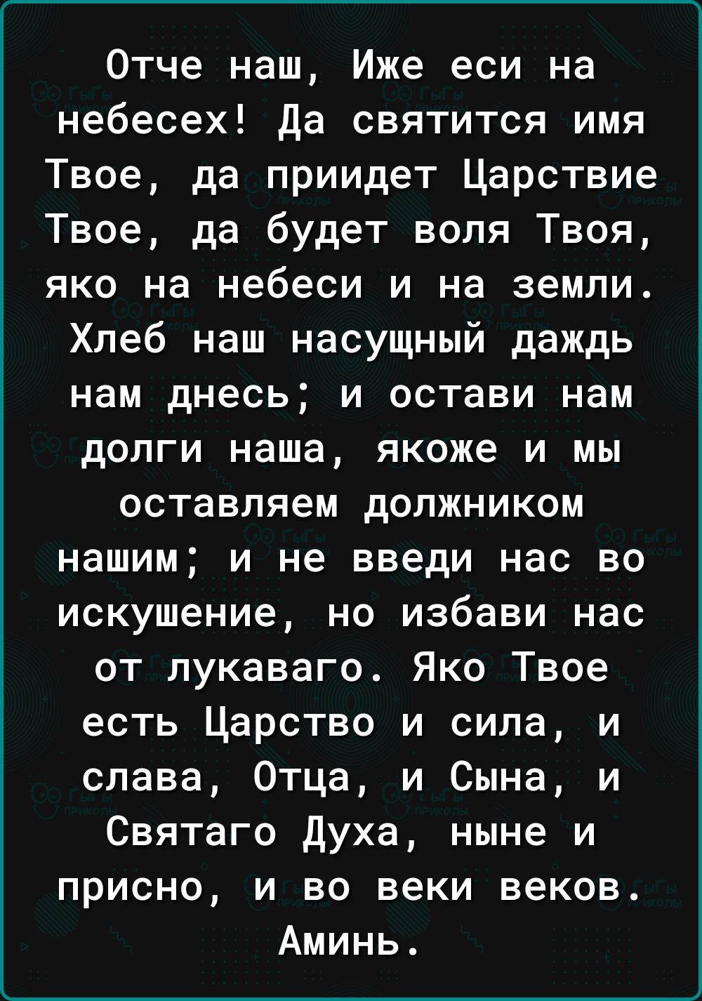 Отче наш Иже еси на небесех Да святится имя Твое да приидет Царствие Твое да будет воля Твоя яко на небеси и на земли Хлеб наш насущный даждь нам днесь и остави нам долги наша якоже и мы оставляем должником нашим и не введи нас во искушение но избави нас от лукаваго Яко Твое есть Царство и сила и слава Отца и Сына и Святаго Духа ныне и присно и во 