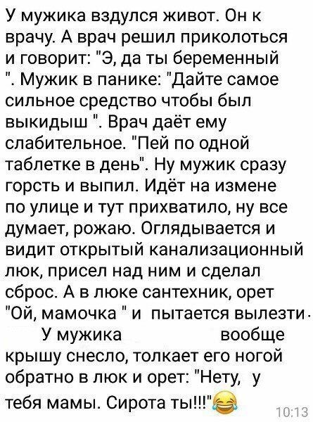 У мужика вздулся живот Он к врачу А врач решил приколоться и говорит Э да ты беременный Мужик в панике дайте самое сильное средство чтобы был выкидыш Врач даёт ему слабительное Пей по одной таблетке в день Ну мужик сразу горсть и выпил Идёт на измене ПО улице И ТуТ ПрИХВаТИЛО Ну все думает рожаюс Оглядывается и видит открытый канализационный люк присел над ним и сделал сброс А в люке сантехник оре