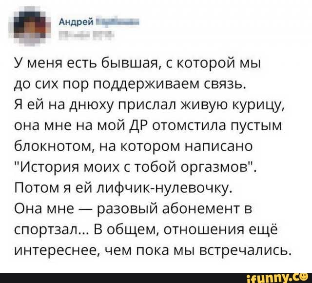 Андрей д У меня есть бывшая с которой мы до сих пор поддерживаем связь Я ей на днюху прислал живую курицу она мне на мой ДР отомстила пустым блокнотом на котором написано История моих с тобой оргазмов Потом я ей лифчик нулевочку Она мне разовый абонемент в спортзал В общем отношения ещё интереснее чем пока мы встречались