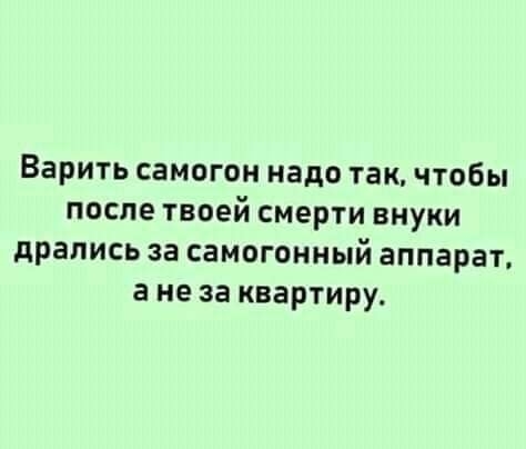 Варить самогон надо так чтобы после твоей смерти внуки дрались за самогонный аппарат а не за квартиру