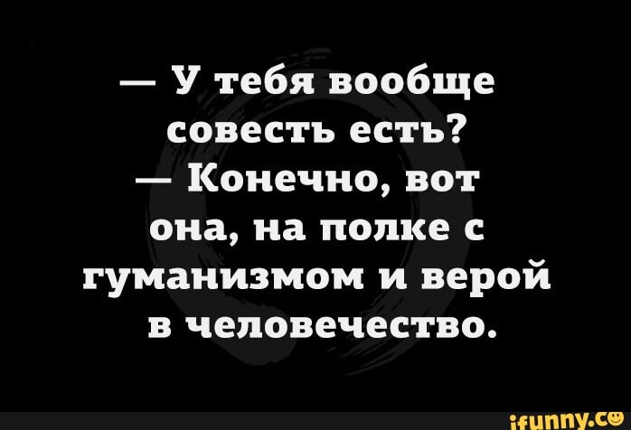 У тебя вообще совесть есть Конечно вот она на полке с гуманизмом и верой в человечество ЦППУ С