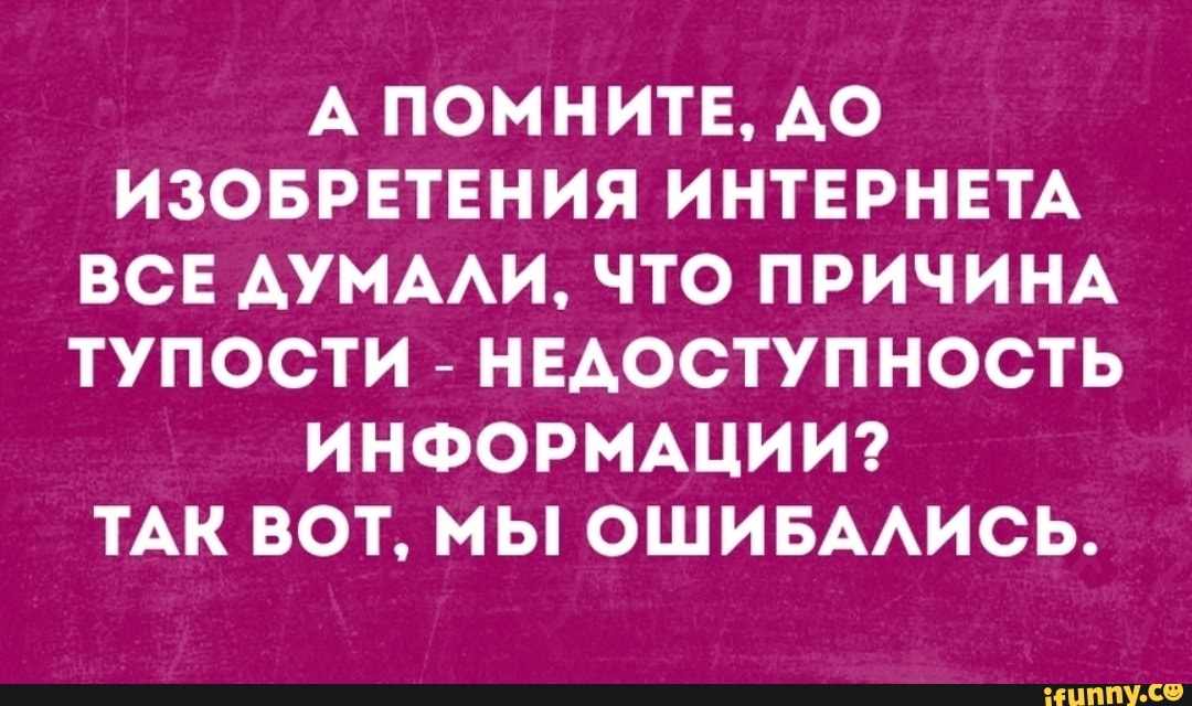 А ПОМНИТЕ АО ИЗОБРЕТЕНИЯ ИНТЕРНЕТА ВСЕ АУМААИ ЧТО ПРИЧИНА ТУПОСТИ НЕАОСТУПНОСТЬ ИНФОРМАЦИИ ТАК ВОТ МЫ ОШИБААИСЬ НЦППУ со