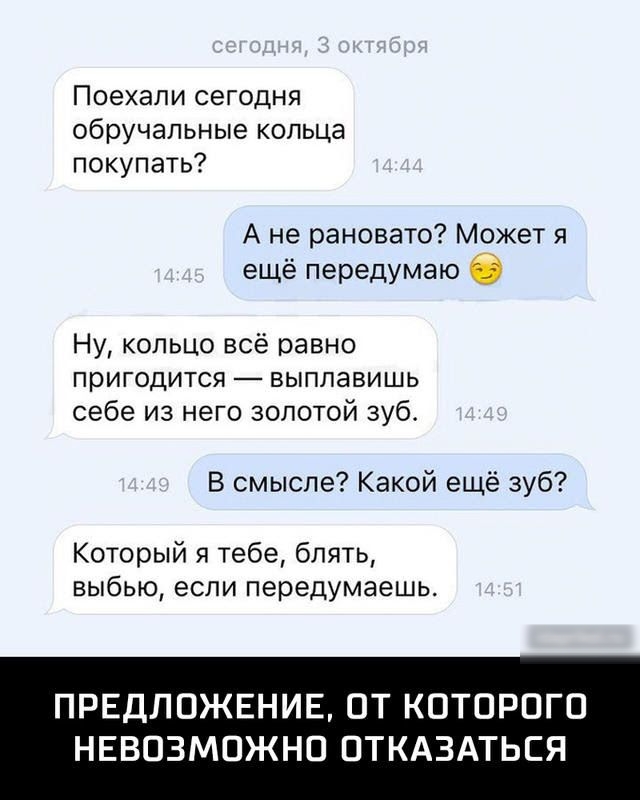 Поехали сегодня обручальные кольца покупать А не рановато Может я ещё передумаю 6 Ну кольцо всё равно пригодится выплавишь себе из него золотой зуб В смысле Какой ещё зуб Который я тебе блять выбью если передумаешь ПРЕДЛ ОЖЕНИЕ ОТ КОТОРОГО НЕВОЗМОЖНО ОТКАЗАТЬСЯ