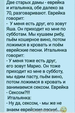 Две старых дамы еврейка и итальянка обе далеко за 70 разговаривают Еврейка говорит У меня есть друг его зовут Яша Он приходит ко мне по субботам Мы кушаем рибу пьём кошерное вино потом ложимся в кровать и поём еврейские песни Итальянка говорит У меня тоже есть друг его зовут Марио Он тоже приходит ко мне в субботу мы едим пасту пьём вино потом ложимся в кровать и занимаемся сексом Еврейка Ну да се