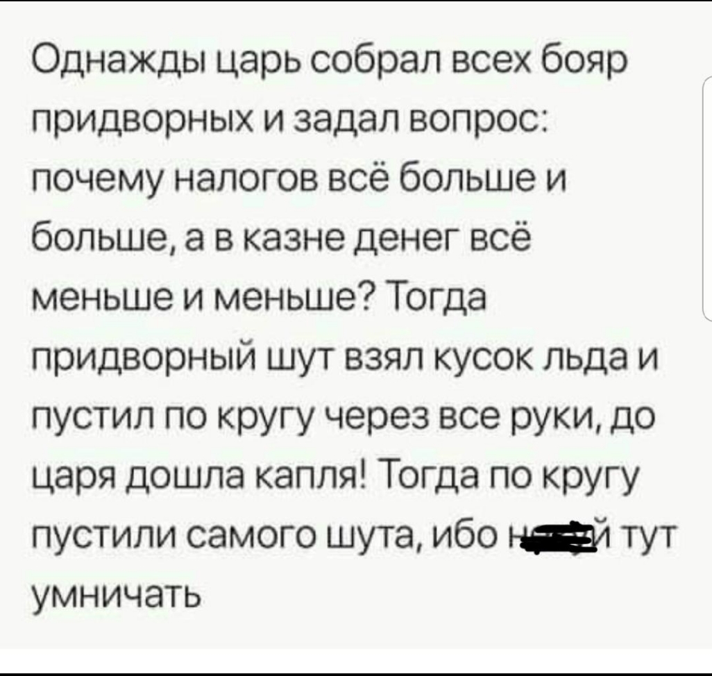 Однажды царь собрал всех бояр придворных и задал вопрос почему налогов всё больше и больше а в казне денег всё меньше и меньше Тогда придворный шут взял кусок льда и пустил по кругу через все руки до царя дошла капля Тогда по кругу пустили самого шута ибо тут умничать