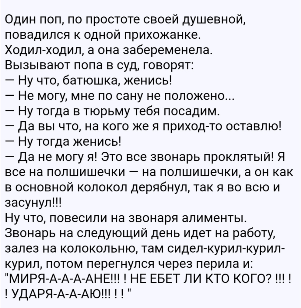 Один поп по простоте своей душевной повадился к одной прихожанке Ходил ходил а она забеременела Вызывают пола в суд говорят Ну что батюшка женись Не могу мне по сану не положено Ну тогда в тюрьму тебя посадим Да вы что на кого же я приход то оставлю Ну тогда женись Да не могу я Это все звонарь проклятый Я все на полшишечки на полшишечки а он как в основной колокол дерябнул так я во всю и засунулП 