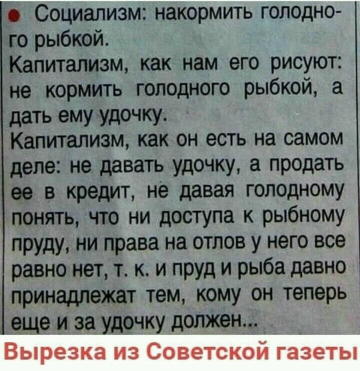 Социализм накормить голодно го рыбкой Капитализм как нам его рисуют не кормить голщного рыбкой а дать ему удочку Капитализм как он есть на самом деле не давать удочку а продать ее в кредит не давая голодному понять что ни доступа к рыбному пруду ни права на отлов у него все равно нет т к и пруд и рыба давно принадлежат тем кому он теперь еще и за удочку должен Вырезка из Советской газеты