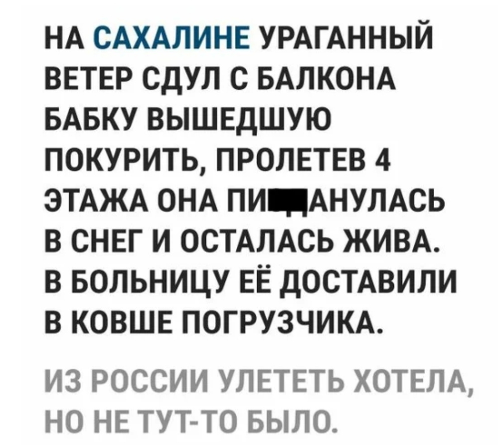 НА САХАЛИНЕ УРАГАННЫЙ ВЕТЕР СДУЛ С БАЛКОНА БАБКУ ВЫШЕДШУЮ ПОКУРИТЬ ПРОЛЕТЕВ 4 ЭТАЖА ОНА ПИ АНУЛАСЬ В СНЕГ И ОСТАПАСЬ ЖИВА В БОЛЬНИЦУ ЕЁ ДОСТАВИЛИ В КОВШЕ ПОГРУЗЧИКА ИЗ РОССИИ УЛЕТЕТЬ ХОТЕЛА НО НЕ ТУТ ТО БЫЛО