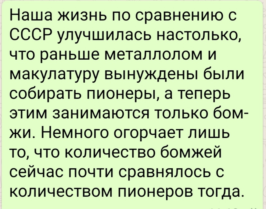 Наша жизнь по сравнению с СССР улучшилась настолько что раньше металлолом и макулатуру вынуждены были собирать пионеры а теперь этим занимаются только бом жи Немного огорчает лишь то что количество бомжей сейчас почти сравнялось с количеством пионеров тогда