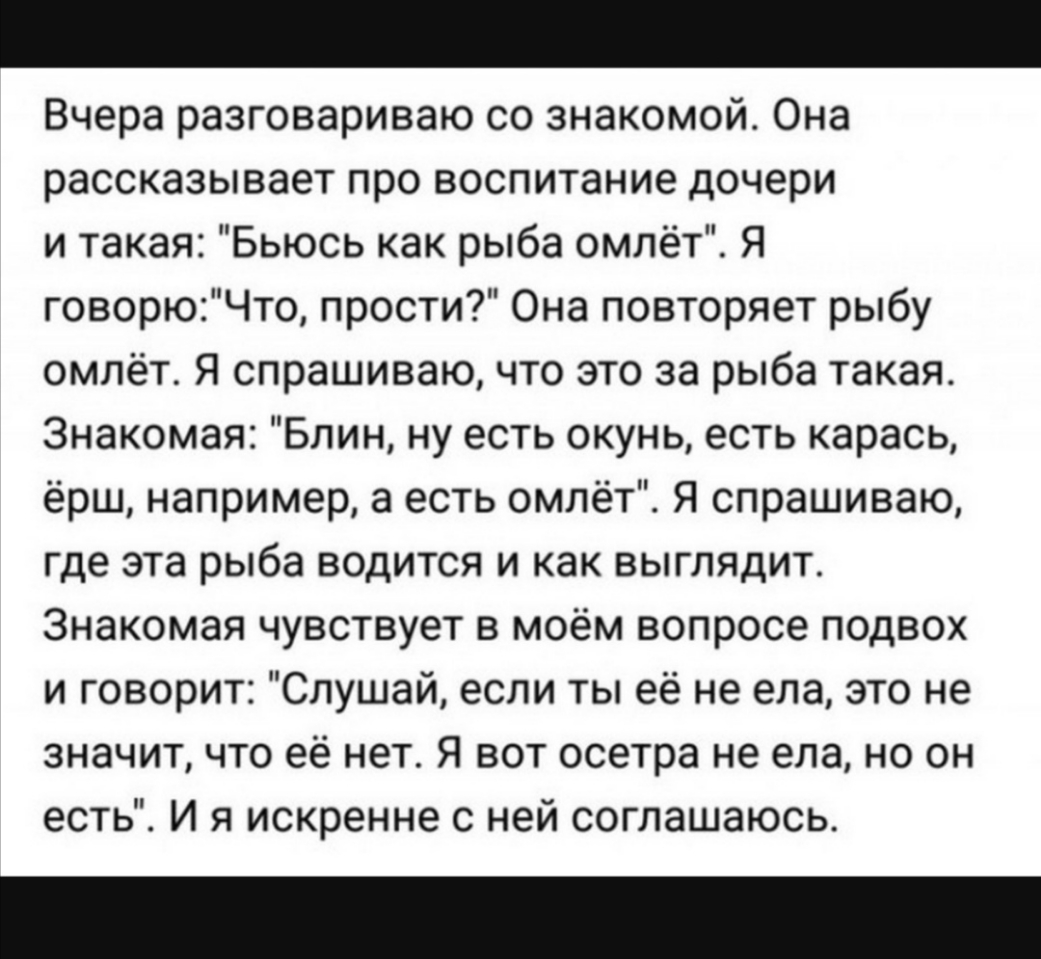 Вчера разговариваю со знакомой Она рассказывает про воспитание дочери и такая Бьюсь как рыба омлёт Я говорюЧто прости Она повторяет рыбу омлёт Я спрашиваю что это за рыба такая Знакомая Блин ну есть окунь есть карась ёрш например а есть омлёт Я спрашиваю где эта рыба водится и как выглядит Знакомая чувствует в моём вопросе подвох и говорит Слушай если ты её не ела это не значит что её нет Я вот ос