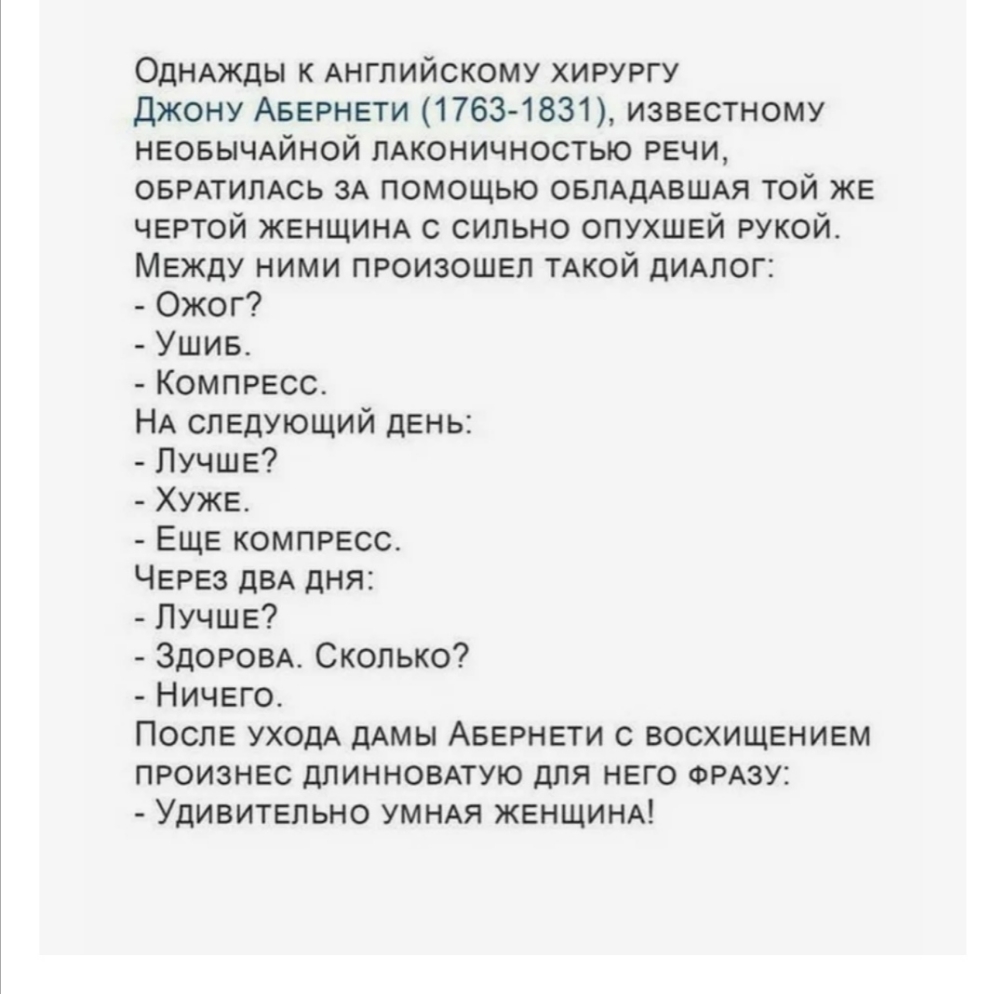 ОДНАЖДЫ к Английскому хирургу Джону АБЕРНЕТИ 17631831 известному НЕОБЫЧАЙНОЙ пАконичностью РЕЧИ ОБРАТИЛАСЬ ЗА помощью ОБЛАДАВШАЯ той ЖЕ чертой ЖЕНЩИНА с сильно ОПУХШЕЙ рукой мЕжду ними ПРОИЗОШЕП ТАКОЙ дидлог Ожог Ушив КОМПРЕСС НА следующий дЕнь ЛУЧШЕ ХУЖЕ ЕЩЕ КОМПРЕСС ЧЕРЕЗ дВА дня ЛУЧШЕ ЗДОРОВА Сколько Ничего Послв УХОДА дАМЫ АБЕРНЕТИ с восхищвниш произнвс длинновпую для него ФРАЗУ Удивитвпьно УМ