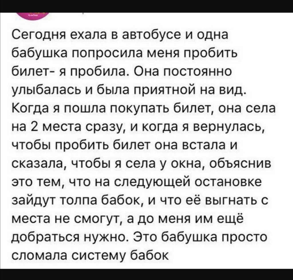 _ Сегодня ехала в автобусе и одна бабушка попросила меня пробить билет я пробила Она постоянно улыбалась и была приятной на вид Когда я пошла покупать билет она села на 2 места сразу и когда я вернулась чтобы пробить билет она встала и сказала чтобы я села у окна объяснив это тем что на следующей остановке зайдут толпа бабок и что её выгнать с места не смогут а до меня им ещё добраться нужно Это б