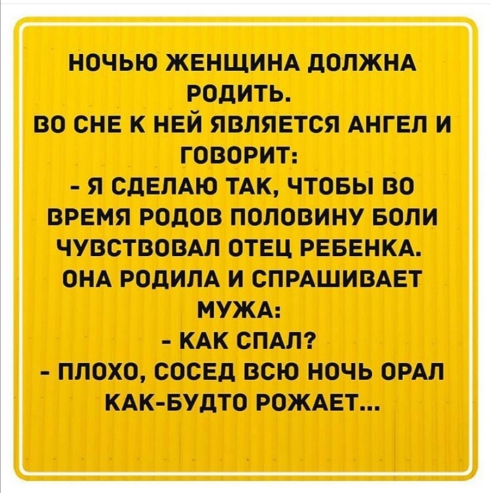 НОЧЬЮ ЖЕНЩИНА дОПЖНА РОДИТЬ ВО СНЕ К НЕЙ ЯВЛЯЕТСЯ АНГЕЛ И ГОВОРИТ Я СДЕЛАЮ ТАК ЧТОБЫ ВО ВРЕМЯ РОДОВ ПОЛОВИНУ БОЛИ ЧУВСТВОВАЛ ОТЕЦ РЕБЕНКА ОНА РОдИЛА И СПРАШИВАЕТ МУЖА КАК СПАЛ ПЛОХО СОСЕД ВСЮ НОЧЬ ОРАЛ КАК БУДТО РОЖАЕТ