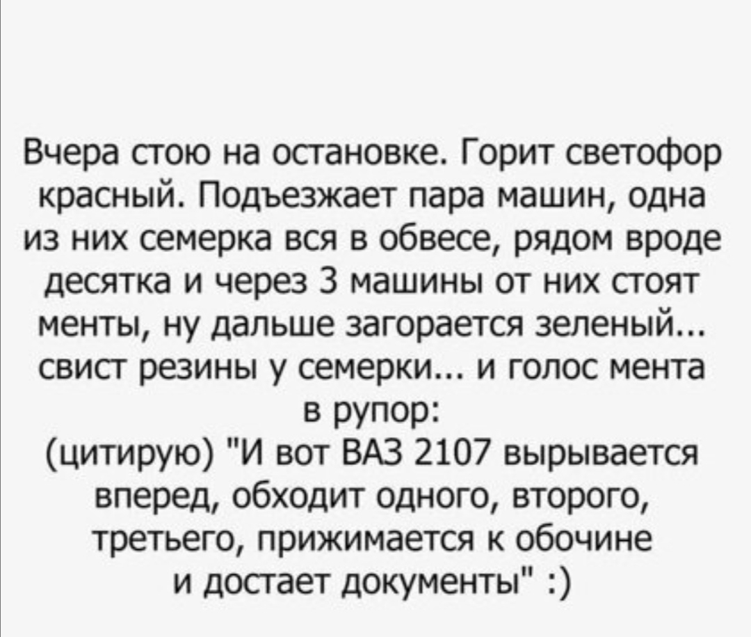 Вчера сгою на остановке Горит светофор красный Подъезжает пара машин одна из них семерка вся в обвесе рядом вроде десятка и через 3 машины от них стоят менты ну дальше загорается зеленый свист резины у семерки и голос мента в рупор цитирую И вот ВАЗ 2107 вырывается вперед обходит одного второго третьего прижимается к обочине и достает документы