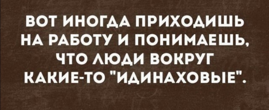 ВОТ ИНОГДА ПРИХОАИШЬ НА РАБОТУ И ПОНИМАЕШЬ ЧТО АЮАИ ВОКРУГ КАКИЕ ТО ИАИНАХОВЫЕ