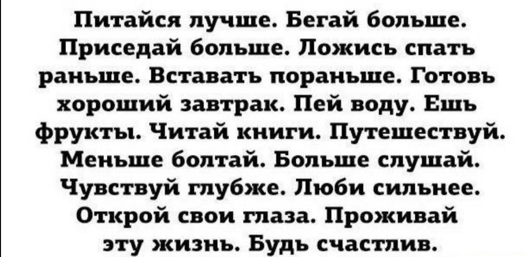Питайся лучше Бегай больше Приседай больше Пожись спать раньше Вставать пораньше Готовь хороший завтрак Пей воду Ешь фрукты Читай книги Путешествуй Меньше болтай Больше слушай Чувствуй глубже Люби сильнее Открой свои глаза Проживай эту жизнь Будь счастлив