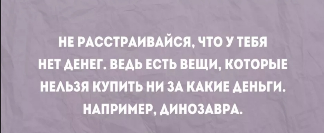 НЕ РАССТРАИВАЙСЯ ЧТО У ТЕБЯ НЕТ АЕНЕГ ВЕАЬ ЕСТЬ ВЕЩИ КОТОРЫЕ НЕАЬЗЯ КУПИТЬ НИ ЗА КАКИЕ АЕНЬГИ НАПРИМЕР АИНОЗАВРА
