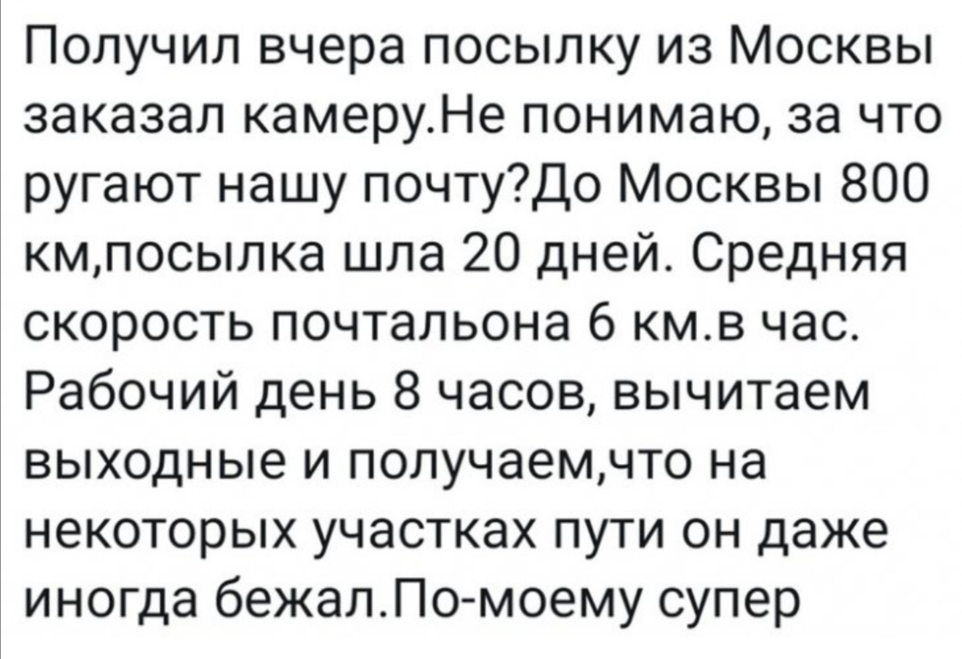 Получил вчера посылку из Москвы заказал камеруНе понимаю за что ругают нашу почтуДо Москвы 800 кмпосылка шла 20 дней Средняя скорость почтальона 6 кмв час Рабочий день 8 часов вычитаем выходные и получаемчто на некоторых участках пути он даже иногда бежалПо моему супер