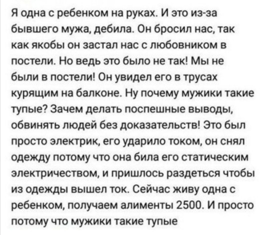 Я одна с ребенком на руках И это из за бывшего мужа дебила Он бросил нас так как якобы он застал нас с любовником в постели Но ведь это было не так Мы не были в постели Он увидел его в трусах курящим на балконе Ну почему мужики такие тупые Зачем делать поспешные выводы обвинять людей без доказательств Это был просто электрик его ударило током он снял одежду потому что она била его статическим элек