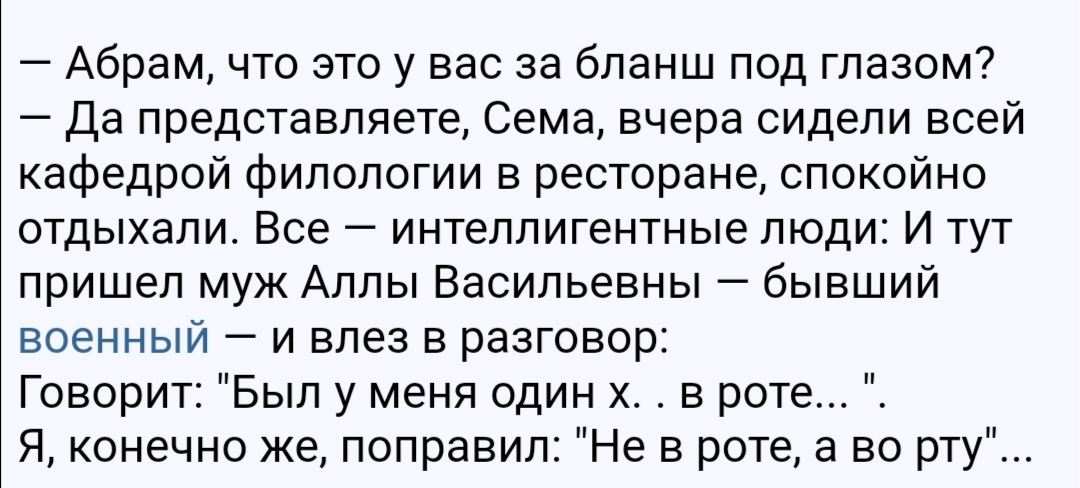 Абрам что это у вас за бланш под глазом Да представляете Сема вчера сидели всей кафедрой филологии в ресторане спокойно отдыхали Все интеллигентные люди И тут пришел муж Аллы Васильевны бывший военный и влез в разговор Говорит Был у меня один х в роте Я конечно же поправил Не в роте а во рту