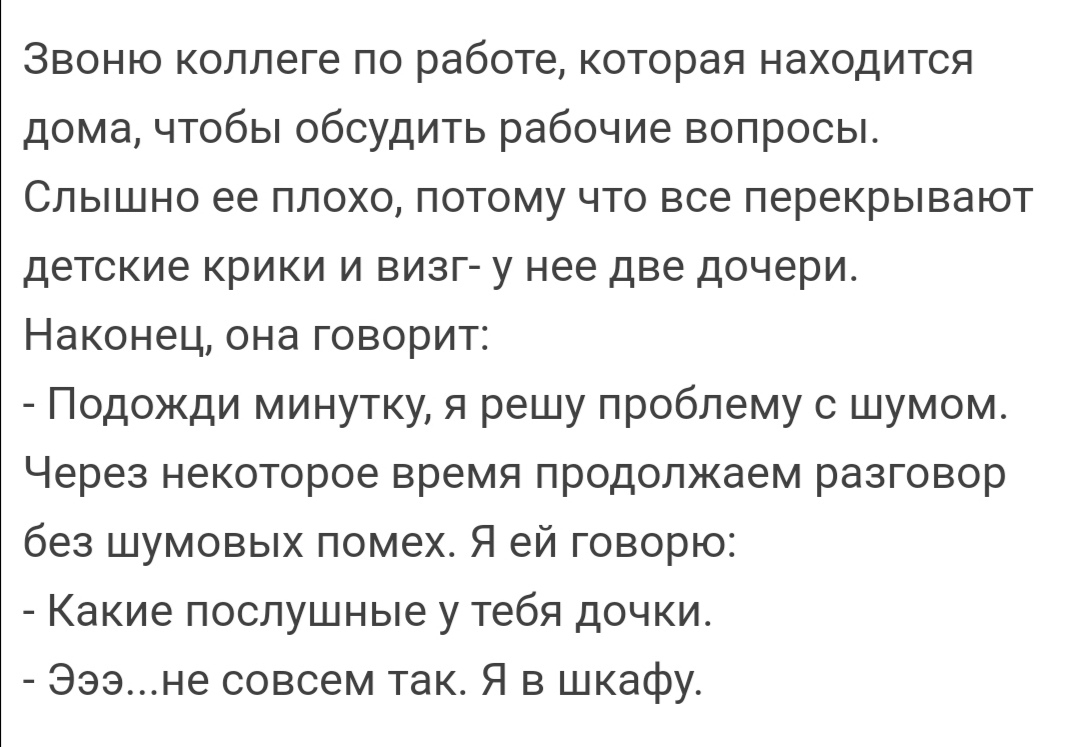 Звоню коллеге по работе которая находится дома чтобы обсудить рабочие вопросы Слышно ее плохо потому что все перекрывают детские крики и визг у нее две дочери Наконец она говорит Подожди минутку я решу проблему с шумом Через некоторое время продолжаем разговор без шумовых помех Я ей говорю Какие послушные у тебя дочки Эээне совсем так Я в шкафу