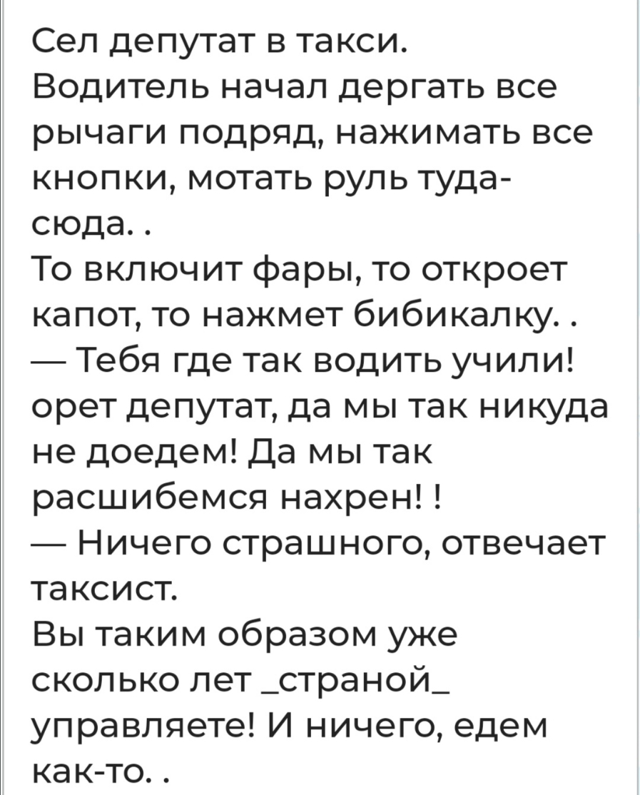 Сел депутат в такси Водитель начал дергать все рычаги подряд нажимать все кнопки мотать руль туда сюда То включит фары то откроет капот то нажмет бибикал ку Тебя где так водить учили орет депутат да мы так никуда не доедем Да мы так расшибемся нахрен Ничего страшного отвечает таксист Вы таким образом уже сколько лет _страной_ управляете И ничего едем как то