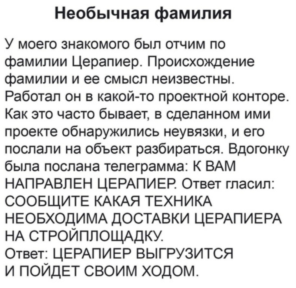 Необычная фамилия У моего знакомого был отчим по фамилии Церапиер Происхождение фамилии и ее смысл неизвестны Работал он в какой то проектной конторе Как это часто бывает в сделанном ими проекте обнаружились неувязки и его послали на объект разбираться Вдогонку была послана телеграмма К ВАМ НАПРАВПЕН ЦЕРАПИЕР Ответ гласил СООБЩИТЕ КАКАЯ ТЕХНИКА НЕОБХОДИМА ДОСТАВКИ ЦЕРАПИЕРА НА СТРОЙПЛОЩАДКУ Ответ 