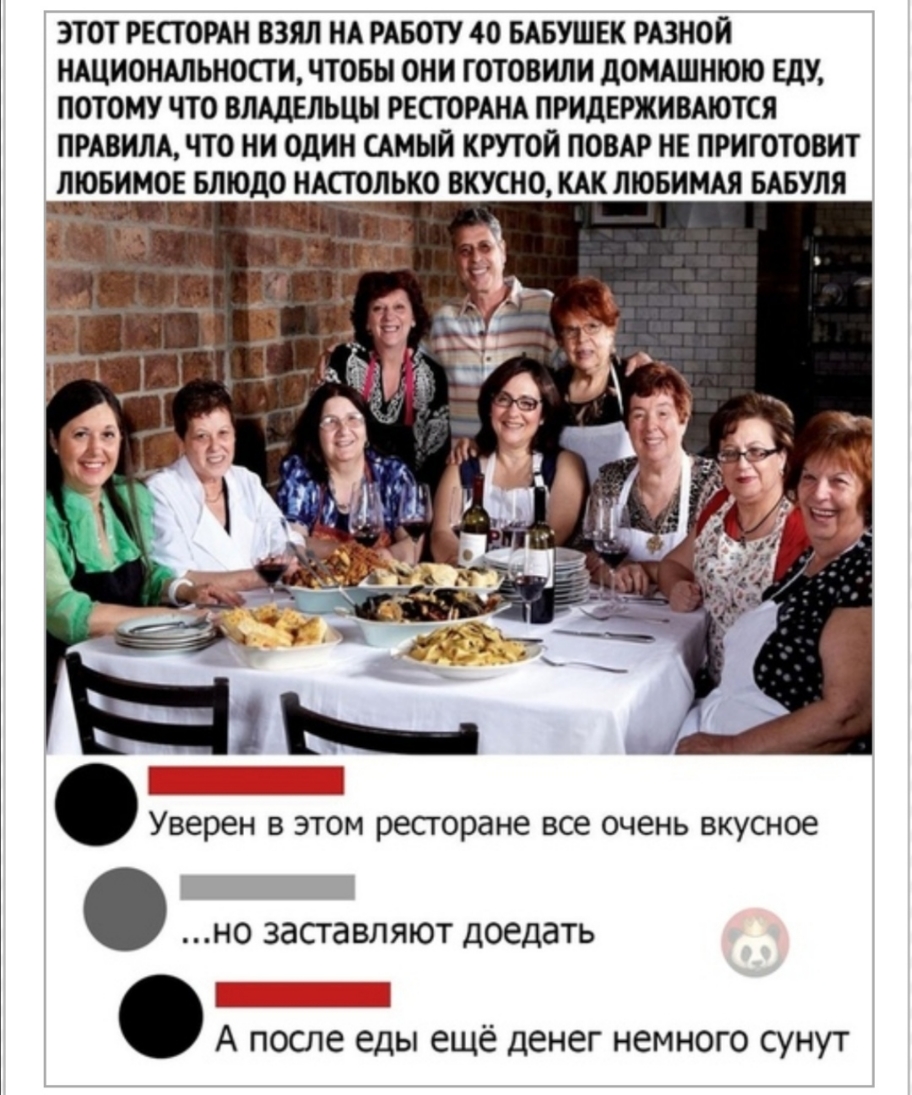ЭТОТ РЕСТОРАН ВЗЯЛ НА РАБОТУ 40 БАБУШЕК РАЗНОИ НАЦИОНАЛЬНОСТИ ЧТОБЫ ОНИ ГОТОВИЛИ дОМАШНЮЮ ЕДУ ПОТОМУ ЧТО ВЛАДЕЛЬЦЫ РЕСТОРАНА ПРИДЕРЖИВАЮТСЯ ПРАВИЛА ЧТО НИ ОДИН САМЫЙ КРУТОЙ ПОВАР НЕ ПРИГОТОВИТ ЛЮБИМОЕ БЛЮдО НАСТОЛЬКО ВКУСНО КАК ЛЮБИМАЯ БАБУЛЯ Уверен в этом ресгоране все очень вкусное но заставляют доедать А после еды ещё денег немного сунут