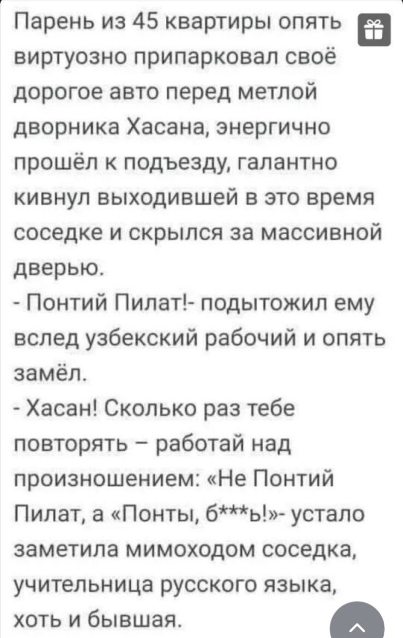 Парень из 45 квартиры опять в виртуозно припарковал свое дорогое авто перед метлой дворника Хасана энергично прошёл к подъезду галантно кивнул выходившей в это время соседке и скрылся за массивной дверью Понтий Пилат подытожил ему вслед узбекский рабочий и опять замёл Хасан Сколько раз тебе повторять работай над произношением Не Понтий Пилат а Понты бь устало заметила мимоходом соседка учительница
