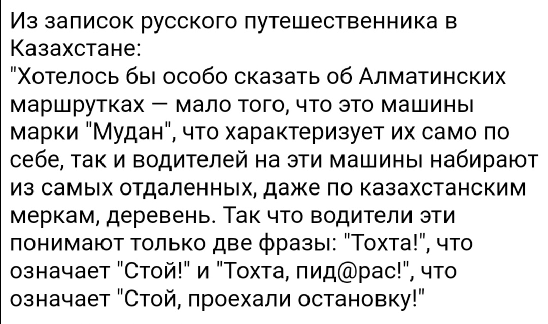 Из записок русского путешественника в Казахстане Хотелось бы особо сказать об Алматинских маршрутках мало того что это машины марки Мудан что характеризует их само по себе так и водителей на эти машины набирают из самых отдаленных даже по казахстанским меркам деревень Так что водители эти понимают только две фразы Тохта что означает Стой и Тохта пидрас что означает Стой проехали остановку