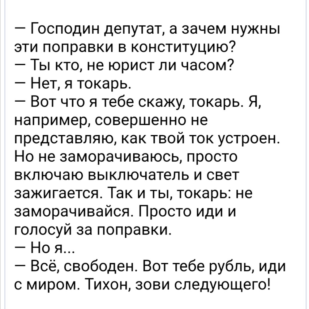 Господин депутат а зачем нужны эти поправки в конституцию Ты кто не юрист ли часом Нет я токарь Вот что я тебе скажу токарь Я например совершенно не представляю как твой ток устроен Но не заморачиваюсь просто включаю выключатель и свет зажигается Так и ты токарь не заморачивайся Просто иди и голосуй за поправки Но я Всё свободен Вот тебе рубль иди с миром Тихон зови следующего
