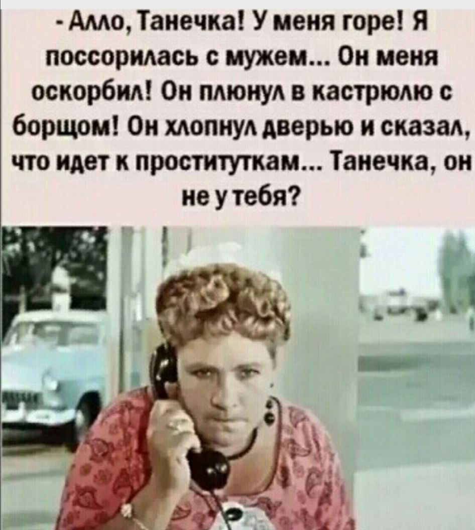 Амо Танечка У меня горе Я поссорилась с мужем Он меня оскорбид Он пдюиуд в кастрюдю с борщом Он хлопнул дверью и сказал что идет к проституткам Танечка он не у тебя